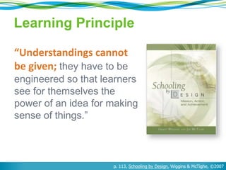 Learning Principle
“Understandings cannot
be given; they have to be
engineered so that learners
see for themselves the
power of an idea for making
sense of things.”
p. 113, Schooling by Design, Wiggins & McTighe, ©2007
 