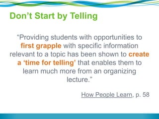Don’t Start by Telling
“Providing students with opportunities to
first grapple with specific information
relevant to a topic has been shown to create
a ‘time for telling’ that enables them to
learn much more from an organizing
lecture.”
How People Learn, p. 58
 