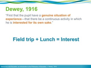 Dewey, 1916
“First that the pupil have a genuine situation of
experience—that there be a continuous activity in which
he is interested for its own sake.”
Democracy and Education: an Introduction to the Philosophy of Education, J. Dewey, 1916
Field trip + Lunch = Interest
 