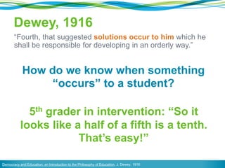 Dewey, 1916
“Fourth, that suggested solutions occur to him which he
shall be responsible for developing in an orderly way.”
Democracy and Education: an Introduction to the Philosophy of Education, J. Dewey, 1916
How do we know when something
“occurs” to a student?
5th grader in intervention: “So it
looks like a half of a fifth is a tenth.
That’s easy!”
 