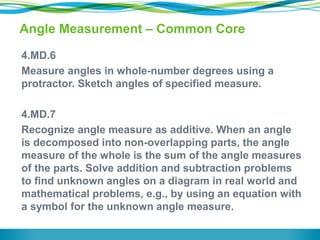 Angle Measurement – Common Core
4.MD.6
Measure angles in whole-number degrees using a
protractor. Sketch angles of specified measure.
4.MD.7
Recognize angle measure as additive. When an angle
is decomposed into non-overlapping parts, the angle
measure of the whole is the sum of the angle measures
of the parts. Solve addition and subtraction problems
to find unknown angles on a diagram in real world and
mathematical problems, e.g., by using an equation with
a symbol for the unknown angle measure.
 