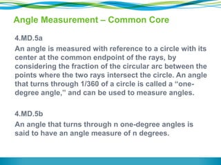 Angle Measurement – Common Core
4.MD.5a
An angle is measured with reference to a circle with its
center at the common endpoint of the rays, by
considering the fraction of the circular arc between the
points where the two rays intersect the circle. An angle
that turns through 1/360 of a circle is called a “one-
degree angle,” and can be used to measure angles.
4.MD.5b
An angle that turns through n one-degree angles is
said to have an angle measure of n degrees.
 
