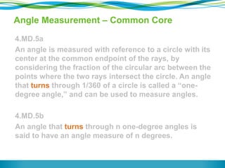 Angle Measurement – Common Core
4.MD.5a
An angle is measured with reference to a circle with its
center at the common endpoint of the rays, by
considering the fraction of the circular arc between the
points where the two rays intersect the circle. An angle
that turns through 1/360 of a circle is called a “one-
degree angle,” and can be used to measure angles.
4.MD.5b
An angle that turns through n one-degree angles is
said to have an angle measure of n degrees.
 