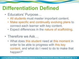Differentiation Defined
• Educators’ Purpose…
• All students must master important content.
• Make specific and continually evolving plans to
connect each learner with key content.
• Expect differences in the nature of scaffolding.
• Therefore we Ask…
• What does this student need at this moment in
order to be able to progress with this key
content, and what do I need to do to make that
happen?”
Leading and Managing a Differentiated Classroom by C.A. Tomlinson & M.B. Imbeau, ASCD, © 2010, pp. 13-14
 