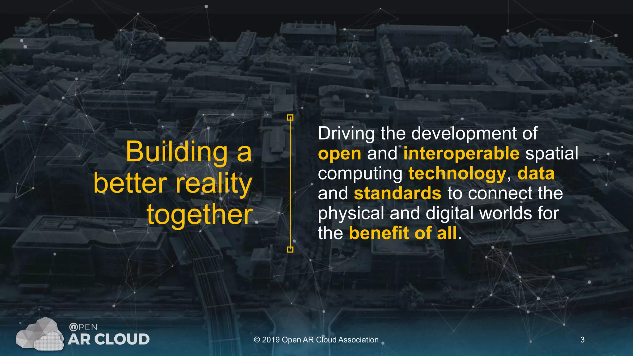 Building a
better reality
together
Driving the development of
open and interoperable spatial
computing technology, data
and standards to connect the
physical and digital worlds for
the benefit of all.
© 2019 Open AR Cloud Association 3
 