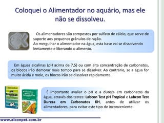 Coloquei o Alimentador no aquário, mas ele
               não se dissolveu.
              Os alimentadores são compostos por sulfato de cálcio, que serve de
            suporte aos pequenos grânulos de ração.
            Ao mergulhar o alimentador na água, esta base vai se dissolvendo
            lentamente e liberando o alimento.



 Em águas alcalinas (pH acima de 7,5) ou com alta concentração de carbonatos,
os blocos irão demorar mais tempo para se dissolver. Ao contrário, se a água for
muito ácida e mole, os blocos irão se dissolver rapidamente.



                    É importante avaliar o pH e a dureza em carbonatos da
                  água, através dos testes: Labcon Test pH Tropical e Labcon Test
                  Dureza em Carbonatos KH, antes de utilizar os
                  alimentadores, para evitar este tipo de inconveniente.
 