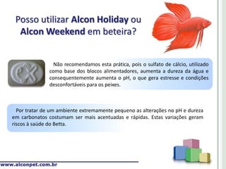 Posso utilizar Alcon Holiday ou
  Alcon Weekend em beteira?


                 Não recomendamos esta prática, pois o sulfato de cálcio, utilizado
               como base dos blocos alimentadores, aumenta a dureza da água e
               consequentemente aumenta o pH, o que gera estresse e condições
               desconfortáveis para os peixes.



  Por tratar de um ambiente extremamente pequeno as alterações no pH e dureza
em carbonatos costumam ser mais acentuadas e rápidas. Estas variações geram
riscos à saúde do Betta.
 