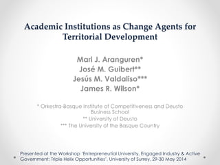 Academic Institutions as Change Agents for
Territorial Development
Mari J. Aranguren*
José M. Guibert**
Jesús M. Valdaliso***
James R. Wilson*
* Orkestra-Basque Institute of Competitiveness and Deusto
Business School
** University of Deusto
*** The University of the Basque Country
Presented at the Workshop ‘Entrepreneutial University, Engaged Industry & Active
Government: Triple Helix Opportunities’, University of Surrey, 29-30 May 2014
 