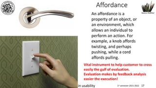 www.dadda.it roberto@dadda.it Excellence in usability 1st semester 2021-2022 17
Affordance
Interaction design
An affordance is a
property of an object, or
an environment, which
allows an individual to
perform an action. For
example, a knob affords
twisting, and perhaps
pushing, while a cord
affords pulling.
Vital instrument to help customer to cross
easily the gulf of evaluation.
Evaluation makes by feedback analysis
easier the execution!
 