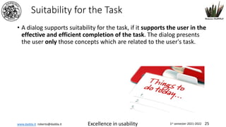 www.dadda.it roberto@dadda.it Excellence in usability 1st semester 2021-2022 25
Suitability for the Task
• A dialog supports suitability for the task, if it supports the user in the
effective and efficient completion of the task. The dialog presents
the user only those concepts which are related to the user's task.
 