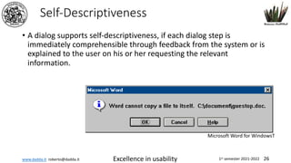 www.dadda.it roberto@dadda.it Excellence in usability 1st semester 2021-2022 26
Self-Descriptiveness
• A dialog supports self-descriptiveness, if each dialog step is
immediately comprehensible through feedback from the system or is
explained to the user on his or her requesting the relevant
information.
Microsoft Word for WindowsT
 