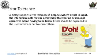 www.dadda.it roberto@dadda.it Excellence in usability 1st semester 2021-2022 29
Error Tolerance
• A dialog supports error tolerance if, despite evident errors in input,
the intended results may be achieved with either no or minimal
corrective action having to be taken. Errors should be explained to
the user for him or her to correct them.
 