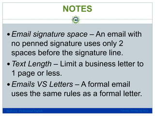 NOTES
 Email signature space – An email with

no penned signature uses only 2
spaces before the signature line.
 Text Length – Limit a business letter to
1 page or less.
 Emails VS Letters – A formal email
uses the same rules as a formal letter.
SLH1013 - Professional English

Tuesday, October 29, 2013

 