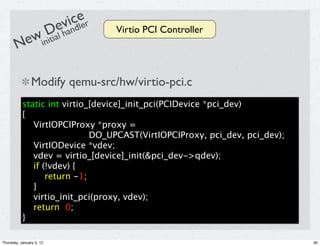 icde r
                          ev le
            Dal han                  Virtio PCI Controller
       Newiniti

                Modify qemu-src/hw/virtio-pci.c
           static int virtio_[device]_init_pci(PCIDevice *pci_dev)
           {
              VirtIOPCIProxy *proxy =
                             DO_UPCAST(VirtIOPCIProxy, pci_dev, pci_dev);
              VirtIODevice *vdev;
              vdev = virtio_[device]_init(&pci_dev->qdev);
              if (!vdev) {
                  return -1;
              }
              virtio_init_pci(proxy, vdev);
              return 0;
           }

Thursday, January 5, 12                                                     30
 