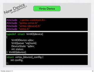 ivcce].c
                          ev i e
            D-[de                         Virtio Device
        ewirtio
       N v
           #include          <qemu-common.h>
           #include         "qemu-error.h"
           #include         "virtio-[device].h"
           #include         "virtio.h"
           typedef struct VirtIO[device]
           {
               VirtIODevice vdev;
               VirtQueue *vq[num];
               DeviceState *qdev;
               int status;
           } VirtIO[device];
           struct virtio_[device]_conﬁg {
              int conﬁg;
           };

Thursday, January 5, 12                                   36
 