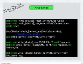 iece nt
                          evl me
           Dimp                       Virtio Device
        eweed
       N n

           static void virtio_[device]_ reset (VirtIODevice *vdev);
           static void virtio_[device]_ set_status (VirtIODevice *vdev,
           uint8_t val);

           VirtIODevice *virtio_[device]_init(DeviceState *dev);
                     //Initialize your device
           void virtio_[device]_exit (VirtIODevice *vdev);

           static void virtio_[device]_save(QEMUFile *f, void *opaque);
           static int virtio_[device]_load(QEMUFile *f, void *opaque, int
           version_id);

           static void virtio_[device]_handle_out(VirtIODevice *vdev,
           VirtQueue *vq);


Thursday, January 5, 12                                                     39
 