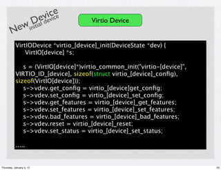 e
                            icice
            Dial de       ev v        Virtio Device
       New init
           VirtIODevice *virtio_[device]_init(DeviceState *dev) {
               VirtIO[device] *s;

              s = (VirtIO[device]*)virtio_common_init("virtio-[device]",
           VIRTIO_ID_[device], sizeof(struct virtio_[device]_conﬁg),
           sizeof(VirtIO[device]));
              s->vdev.get_conﬁg = virtio_[device]get_conﬁg;
              s->vdev.set_conﬁg = virtio_[device]_set_conﬁg;
              s->vdev.get_features = virtio_[device]_get_features;
              s->vdev.set_features = virtio_[device]_set_features;
              s->vdev.bad_features = virtio_[device]_bad_features;
              s->vdev.reset = virtio_[device]_reset;
              s->vdev.set_status = virtio_[device]_set_status;

           .....


Thursday, January 5, 12                                                    43
 