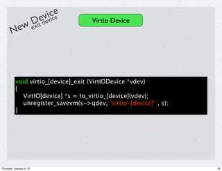 ivcce
                          ev i e
           Dit de                    Virtio Device
       New ex




           void virtio_[device]_exit (VirtIODevice *vdev)
           {
             VirtIO[device] *s = to_virtio_[device](vdev);
             unregister_savevm(s->qdev, "virtio-[device]“ , s);
           }




Thursday, January 5, 12                                           45
 