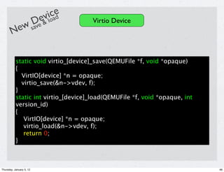 e iloae
                           v cd
           De &                       Virtio Device
       New sav


           static void virtio_[device]_save(QEMUFile *f, void *opaque)
           {
             VirtIO[device] *n = opaque;
             virtio_save(&n->vdev, f);
           }
           static int virtio_[device]_load(QEMUFile *f, void *opaque, int
           version_id)
           {
              VirtIO[device] *n = opaque;
              virtio_load(&n->vdev, f);
              return 0;
           }



Thursday, January 5, 12                                                     46
 