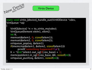 icler
                          ev d e
           Da han                    Virtio Device
       Newdat
           static void virtio_[device]_handle_out(VirtIODevice *vdev,
           VirtQueue *vq)
           {
               VirtIO[device] *n = to_virtio_my(vdev);
               VirtQueueElement elem1, elem2;
               int K;
               memset(&elem1, 0, sizeof(elem1));
               memset(&elem2, 0, sizeof(elem2));
               virtqueue_pop(vq, &elem1);
               if(memcmp(&elem1, &elem2, sizeof(elem1)))
                      printf("something happened!!!n");
               K = *((int*)elem1.out_sg[0].iov_base) + 1;
               memcpy(elem1.in_sg[0].iov_base, &K, sizeof(int));
               virtqueue_push(vq, &elem1, sizeof(int));
           }


Thursday, January 5, 12                                                 47
 