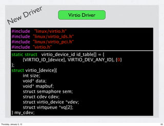 river
            D                               Virtio Driver
        New
           #include         "linux/virtio.h“
           #include        "linux/virtio_ids.h“
           #include        "linux/virtio_pci.h“
           #include        "virtio.h"
           static struct virtio_device_id id_table[] = {
                 {VIRTIO_ID_[device], VIRTIO_DEV_ANY_ID}, {0}
           };
           struct virtio_[device]{
                 int size;
                 void* data;
                 void* mapbuf;
                 struct semaphore sem;
                 struct cdev cdev;
                 struct virtio_device *vdev;
                 struct virtqueue *vq[2];
           } my_cdev;

Thursday, January 5, 12                                         50
 