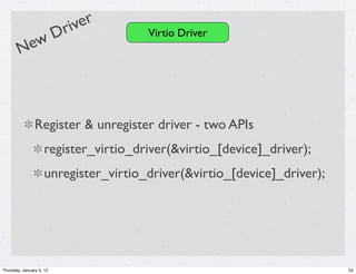 river
            D                          Virtio Driver
        New



                Register & unregister driver - two APIs
                     register_virtio_driver(&virtio_[device]_driver);
                     unregister_virtio_driver(&virtio_[device]_driver);




Thursday, January 5, 12                                                   52
 