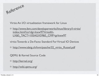 en ce
           R    e fer

                Virtio: An I/O virtualization framework for Linux
                     http://www.ibm.com/developerworks/linux/library/l-virtio/
                     index.html?ca=dgr-lnxw97Viriodth-
                     LX&S_TACT=105AGX59&S_CMP=grlnxw97

                virtio: Towards a De-Facto Standard For Virtual IO Devices
                     http://www.tdeig.ch/kvm/pasche/32_virtio_Russel.pdf

                QEMU & Kernel Source Code
                     http://kernel.org/
                     http://wiki.qemu.org/

Thursday, January 5, 12                                                          59
 
