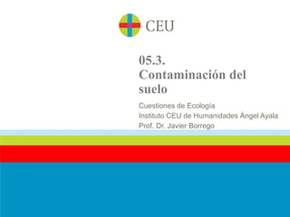 05.3.
Contaminación del
suelo
Cuestiones de Ecología
Instituto CEU de Humanidades Ángel Ayala
Prof. Dr. Javier Borrego
 
