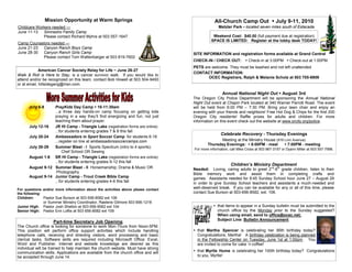 Mission Opportunity at Warm Springs                                           All-Church Camp Out  July 9-11, 2010
Childcare Workers needed —                                                                       Metzler Park - located seven miles south of Estacada.
June 11-13 Simnasho Family Camp
             Please contact Richard Myhre at 503 557-1647                                     Weekend Cost: $40.00 (full payment due at registration)
                                                                                             SPACE IS LIMITED: Register at the lobby desk TODAY!
Camp Counselors needed —
June 21-23 Canyon Ranch Boys Camp
June 28-30 Canyon Ranch Girls Camp                                                 SITE INFORMATION and registration forms available at Grand Central
           Please contact Tom Wattenbarger at 503 819-7602
                                                                                   CHECK-IN / CHECK OUT:  Check-in at 3:00PM  Check-out at 1:00PM
                                                                                   PETS are welcome. They must be leashed and not left unattended
             American Cancer Society Relay for Life ~ June 26-27
                                                                                   CONTACT INFORMATION:
Walk & Roll is Here to Stay, is a cancer survivor walk. If you would like to
                                                                                          OCEC Registrars, Ralph & Melanie Scholz at 503 705-6909
attend and/or be recognized on this team, contact Bob Howell at 503 504-9493
or at email, hillsidegang@msn.com.

                                                                                                    Annual National Night Out  August 3rd
                                                                                   The Oregon City Police Department will be sponsoring the Annual National
                                                                                   Night Out event at Chapin Park located at 340 Warner Parrott Road. The event
      July 6-8    PrayKids Day Camp  10-11:30am                                   will be held from 6:00 PM – 7:30 PM. Bring your lawn chair and enjoy an
                  ...a three day hands-on camp focusing on getting kids            evening with your friends and neighbors! Free Hot Dog & Chips for the first 200
                  praying in a way they’ll find energizing and fun, not just       Oregon City residents! Raffle prizes for adults and children. For more
                  teaching them about prayer.                                      information on this event check out the website at www.orcity.org/police.
      July 12-16  JR HI Camp - Triangle Lake (registration forms are online)
                  ...for students entering grades 7 & 8 this fall
                                                                                                   Celebrate Recovery - Thursday Evenings
      July 20-24  Ambassadors in Sport Soccer Camp for students 6-16
                  ...register on line at ambassadorssoccercamps.com                               Meeting at the Ministry House (916 Linn Avenue)
                                                                                           Thursday Evenings:  6:00PM - meal         7:00PM - meeting
      July 26-29  Summer Blast - I Sports Spectrum (intro to 4 sports);
                                                                                   For more information, call Mike Cross at 503 867-3157 or Dyann Miller at 503 557-7998.
                       Chef School OR Sewing
      August 1-6 SR HI Camp - Triangle Lake (registration forms are online)
                  ...for students entering grades 9-12 this fall
                                                                                                         Children’s Ministry Department
      August 9-12 Summer Blast - II Horsemanship; Drama & Music OR                 Needed: Loving, caring adults to greet 2nd-6th grade children, listen to their
                   Photography                                                     Bible memory work and assist them in completing crafts and
      August 9-14 Junior Camp - Trout Creek Bible Camp                             games. Assistants needed for 9:45 Sunday School hour June 27 – August 29
                  ...for students entering grades 4-6 this fall                    in order to give Sunday School teachers and assistants a much-needed and
For questions and/or more information about the activities above please contact    well-deserved break. If you can be available for any or all of this time, please
the following:                                                                     contact Sue Burson at 503-656-8582, ext. 106.
Children:    Pastor Sue Burson at 503 656-8582 ext 106
             or Summer Ministry Coordinator, Raelene Gilmore 503 656-1218
Junior High: Pastor Josh Shelton at 503 656-8582 ext 104                                       that items to appear in a Sunday bulletin must be submitted to the
Senior High: Pastor Erin Loftis at 503 656-8582 ext 109                                         church office by the Monday prior to the Sunday suggested?
                                                                                                When using email, send to office@ocec.net;
                                                                                                Subject Line: Bulletin Announcement
                    Part-time Secretary Job Opening
The Church office is looking for someone to work Mon-Thurs from Noon-5PM.
This position will perform office support activities which include handling         that Martha Spencer is celebrating her 95th birthday today?
telephone calls, receiving and directing visitors, word processing and basic         Congratulations, Martha! A birthday celebration is being planned
clerical tasks. Software skills are required including Microsoft Office: Excel,      in the Fellowship Center on Tuesday, June 1st at 1:00pm. You
Word and Publisher. Internet and website knowledge are desired as this               are invited to come for cake ‘n coffee!
individual will be trained to help maintain the church website. Must have strong
communication skills. Applications are available from the church office and will    that Myrtle Hume is celebrating her 100th birthday today? Congratulations
be accepted through June 14.                                                         to you, Myrtle!
 