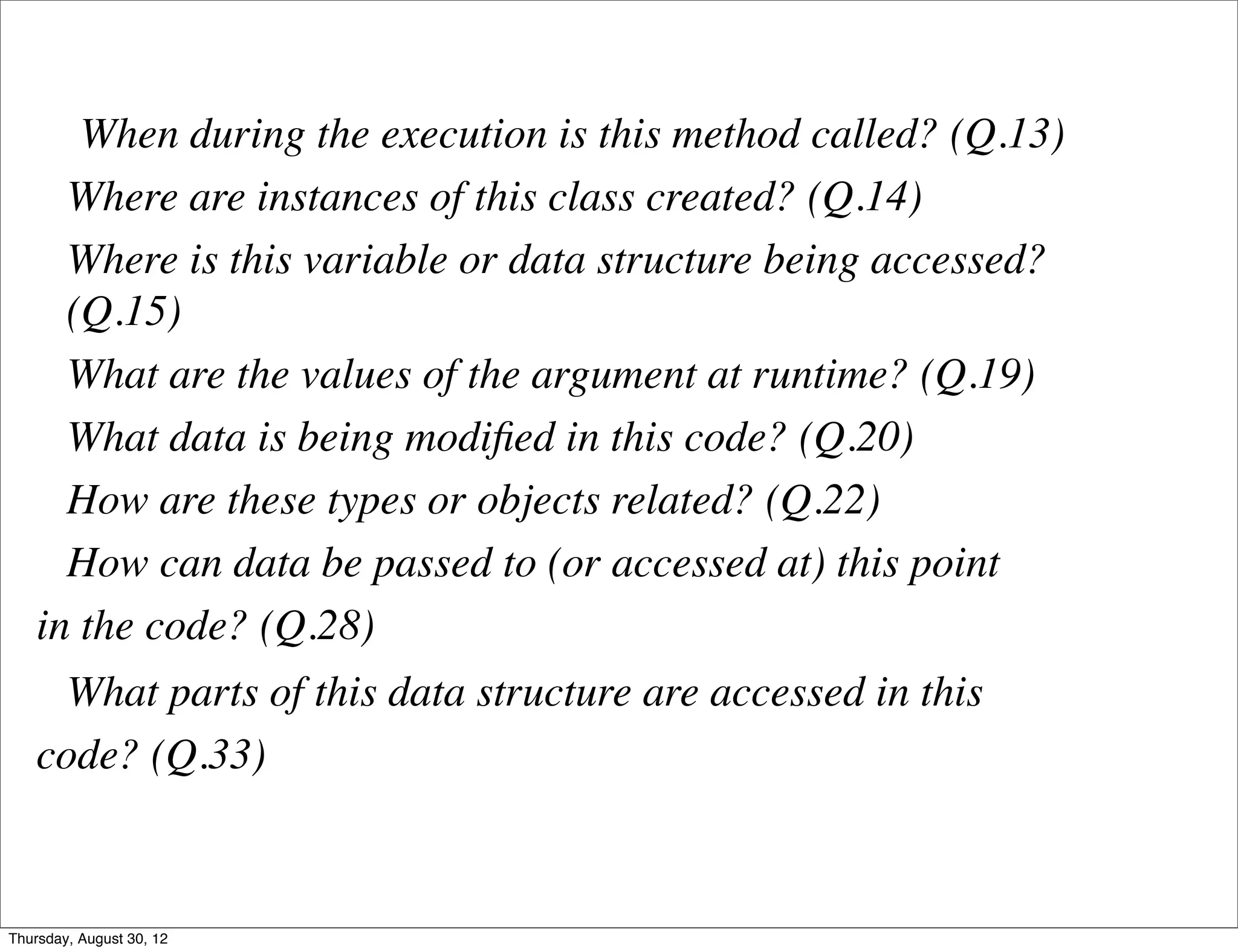 When during the execution is this method called? (Q.13)
      Where are instances of this class created? (Q.14)
      Where is this variable or data structure being accessed?
      (Q.15)
      What are the values of the argument at runtime? (Q.19)
      What data is being modiﬁed in this code? (Q.20)
      How are these types or objects related? (Q.22)
      How can data be passed to (or accessed at) this point
    in the code? (Q.28)
      What parts of this data structure are accessed in this
    code? (Q.33)



Thursday, August 30, 12
 