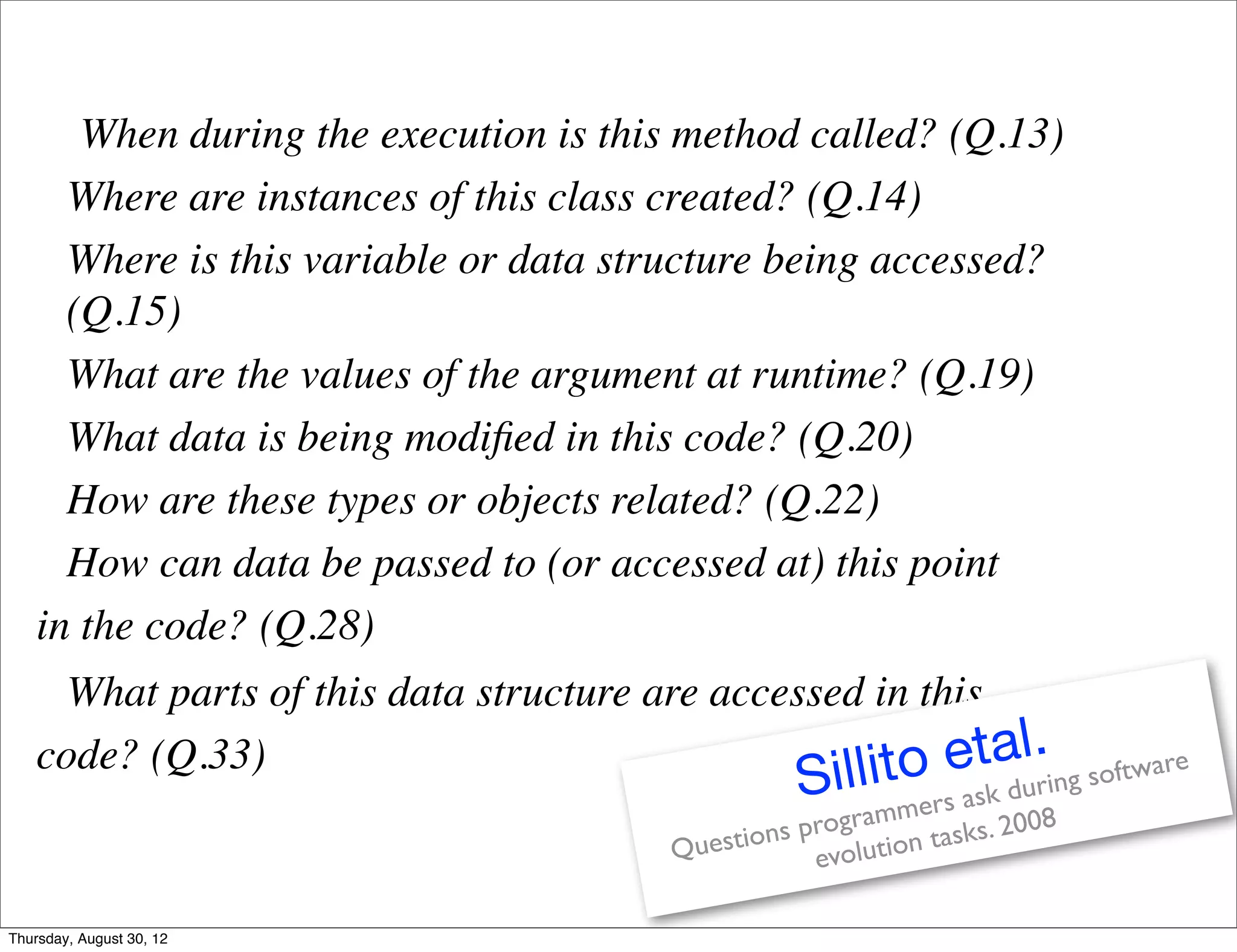 When during the execution is this method called? (Q.13)
      Where are instances of this class created? (Q.14)
      Where is this variable or data structure being accessed?
      (Q.15)
      What are the values of the argument at runtime? (Q.19)
      What data is being modiﬁed in this code? (Q.20)
      How are these types or objects related? (Q.22)
      How can data be passed to (or accessed at) this point
    in the code? (Q.28)
      What parts of this data structure are accessed in this
    code? (Q.33)                                   llito
                                                   Si     etal.           g softwar
                                                                                   e
                                                                 ask durin
                                                       gr ammers s. 2008
                                         Questi ons pro ution task
                                                     evol

Thursday, August 30, 12
 