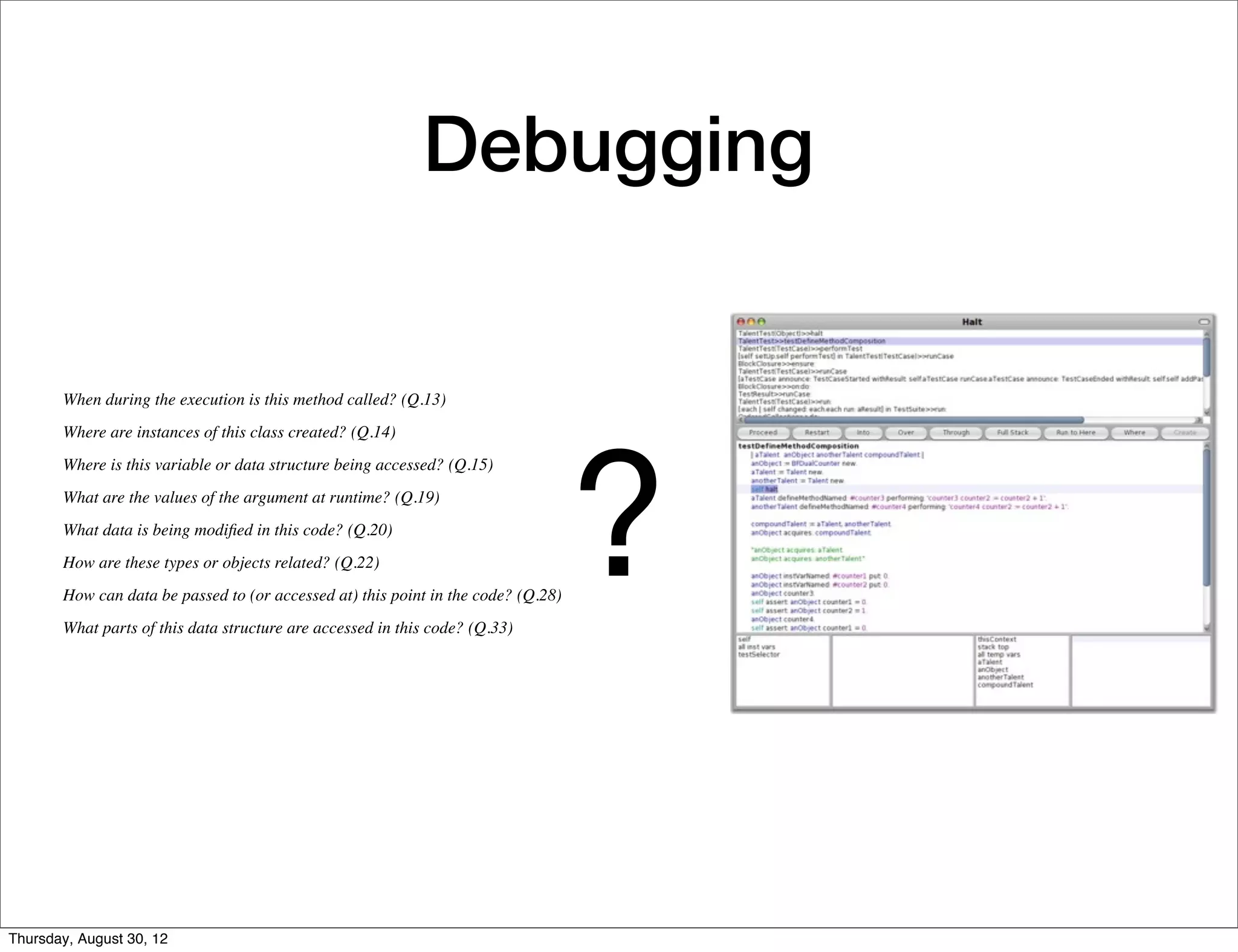 Debugging


       When during the execution is this method called? (Q.13)




                                                                                   ?
       Where are instances of this class created? (Q.14)
       Where is this variable or data structure being accessed? (Q.15)
       What are the values of the argument at runtime? (Q.19)
       What data is being modiﬁed in this code? (Q.20)
       How are these types or objects related? (Q.22)
       How can data be passed to (or accessed at) this point in the code? (Q.28)
       What parts of this data structure are accessed in this code? (Q.33)




Thursday, August 30, 12
 