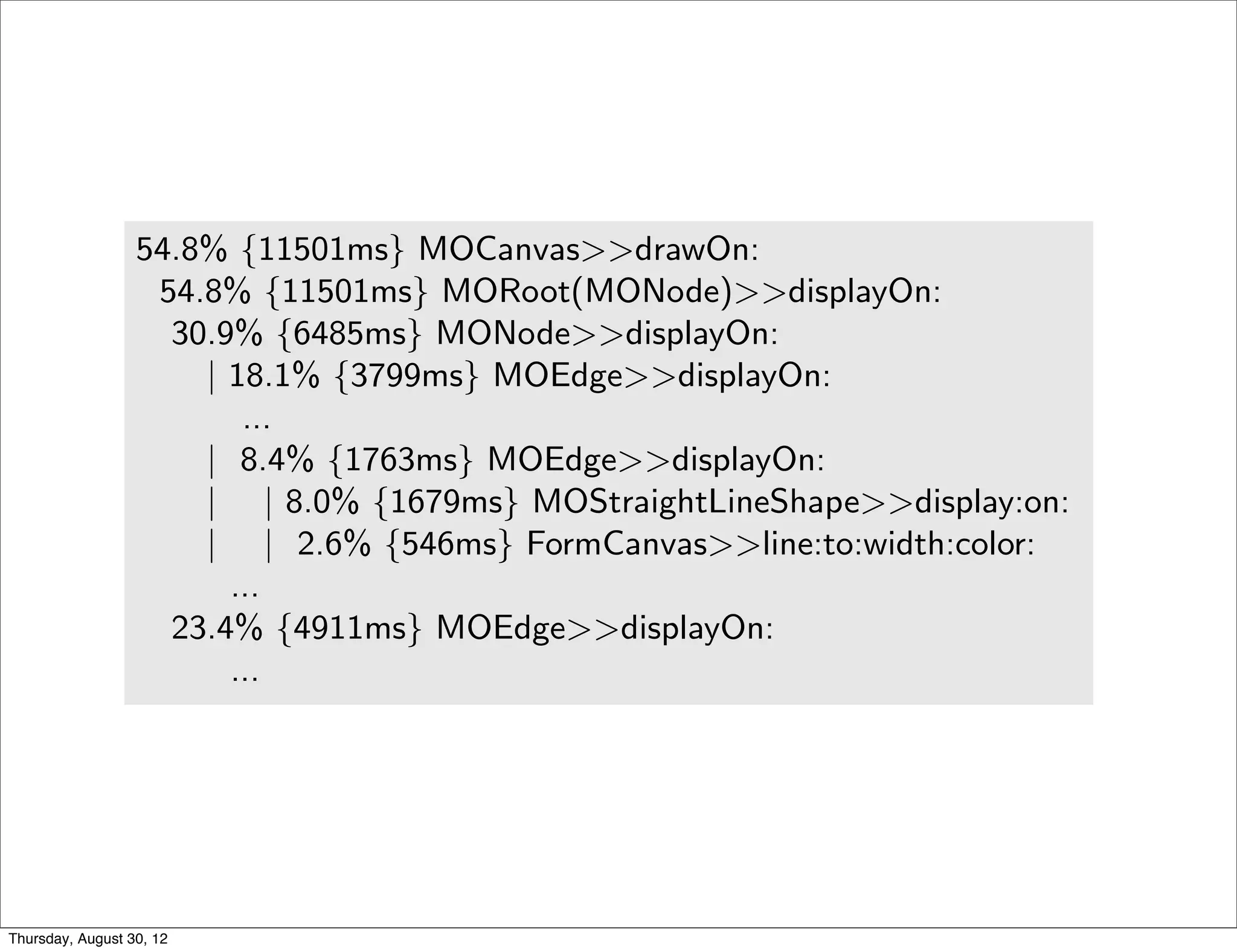 little impact on the overall execution. This sampling technique is u
                  all mainstream proﬁlers, such as JProﬁler, YourKit, xprof [10], an
                       MessageTally, the standard sampling-based proﬁler in Pharo Sm
                  tually describes the execution in terms of CPU consumption and i
                  each method of Mondrian:
                  54.8% {11501ms} MOCanvas>>drawOn:
                   54.8% {11501ms} MORoot(MONode)>>displayOn:
                    30.9% {6485ms} MONode>>displayOn:
                      | 18.1% {3799ms} MOEdge>>displayOn:
                         ...
                      | 8.4% {1763ms} MOEdge>>displayOn:
                      | | 8.0% {1679ms} MOStraightLineShape>>display:on:
                      | | 2.6% {546ms} FormCanvas>>line:to:width:color:
                        ...
                    23.4% {4911ms} MOEdge>>displayOn:
                        ...

                     We can observe that the virtual machine spent about 54% o
                  the method displayOn: deﬁned in the class MORoot. A root is the
                  nested node that contains all the nodes of the edges of the visua
                  general proﬁling information says that rendering nodes and edge
                  great share of the CPU time, but it does not help in pinpointing
Thursday, August 30, 12
 