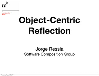 Object-Centric
                            Reﬂection
                                Jorge Ressia
                           Software Composition Group




Thursday, August 30, 12
 