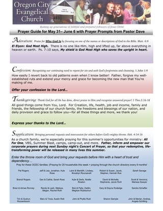 Prayer Guide for May 31– June 6 with Prayer Prompts from Pastor Dave

Adoration: Praise for Who God Is by focusing on one of the names or descriptions of God in the Bible. Matt. 6:9
El Elyon: God Most High. There is no one like Him, high and lifted up, far above everything in
heaven or earth. Ps. 7:10 says, My shield is God Most High who saves the upright in heart.




Confession: Recognizing our continuing need to repent for sin and seek God’s forgiveness and cleansing. 1 John 1:9
How easily I revert back to old patterns even when I know better! Father, forgive my well-
established ruts and extend your mercy and grace for becoming the new man that You’re
making of me.

Offer your confession to the Lord…


Thanksgiving: Thank God for all He has done, direct praise to Him and recognize answered prayer! 1 Thes.5:16-18
All good things come from You, Lord. For Creation, life, health, job and income, family and
friends, the fellowship of our church family, the freedoms and blessings of our nation, and
daily provision and grace to follow you—for all these things and more, we thank you!


Express your thanks to the Lord…


Supplication: Bringing personal requests and intercession for others before God’s mighty throne. Heb. 4:14-16
As a church family, we’re especially praying for this summer’s opportunities for ministry: All
For One, VBS, Summer Blast, camps, camp-out, and more. Father, inform and empower our
corporate prayers during next Sunday night’s Concert of Prayer, so that your redemptive, life-
transforming power will be released in many lives this summer.

Enter the throne room of God and bring your requests before Him with a heart of trust and
dependency…
    Pray for these OCEC families: (Praying for 20 households this week = praying through the church directory every 9 months!

      Pat Rogers         Jeff & Lisa, Jonathan, Kyle   Laird & Maridith, Lindsey,   Robert & Susan, Jacob,       Sarah Savage
                                    Rose                 Brooklyn Rounsavell        Stephen, Hannah Rue


    Brandi Rogers        Dan & Cathie, Sarah Ross        Kyle & Darla, Noelle         David & Michelle,        Scott & Veronica,
                                                               Rowton               Stephanie, Jacob Ruhl      Marissa Sawyer

 Brian & Aimee Ronney     Randy & Leah, Melissa,         Bob & Patty, Kaitlin,      Gary & Elayne Rutledge      Sandra Schaffer
                           Megan, Rachel Roth            Meghan Rubitschun


    Tim & Gudrun         Marc & Tricia, Austin Rott       John & Phyllis Rudi          Sharon Sample         John & Marian, Andrea,
    Roozenboom                                                                                                  Angela Schilling
 