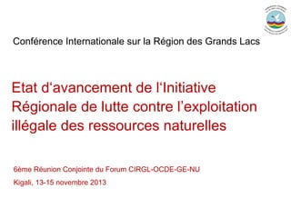 Conférence Internationale sur la Région des Grands Lacs

Etat d‘avancement de l‘Initiative
Régionale de lutte contre l’exploitation
illégale des ressources naturelles
6ème Réunion Conjointe du Forum CIRGL-OCDE-GE-NU
Kigali, 13-15 novembre 2013

 