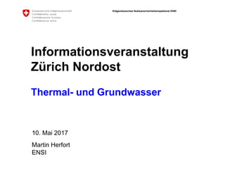 Eidgenössisches Nuklearsicherheitsinspektorat ENSI
ENSI
Informationsveranstaltung
Zürich Nordost
Thermal- und Grundwasser
10. Mai 2017
Martin Herfort
 