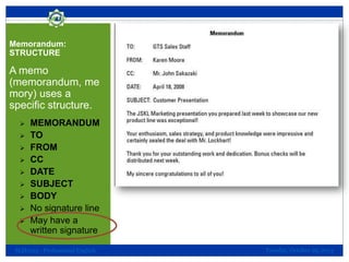 Memorandum:
STRUCTURE

A memo
(memorandum, me
mory) uses a
specific structure.










MEMORANDUM
TO
FROM
CC
DATE
SUBJECT
BODY
No signature line
May have a
written signature

SLH1013 - Professional English

Tuesday, October 29, 2013

 