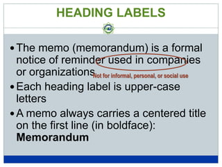 HEADING LABELS
 The memo (memorandum) is a formal

notice of reminder used in companies
or organizations for informal, personal, or social use
Not
 Each heading label is upper-case
letters
 A memo always carries a centered title
on the first line (in boldface):
Memorandum

 