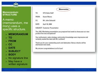 Memorandum:
STRUCTURE

A memo
(memorandum, me
mory) uses a
specific structure.










MEMORANDUM
TO
FROM
CC
DATE
SUBJECT
BODY
No signature line
May have a
written signature

SLH1013 - Professional English

Tuesday, October 29, 2013

 