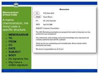Memorandum:
STRUCTURE

A memo
(memorandum, me
mory) uses a
specific structure.










MEMORANDUM
TO
FROM
CC
DATE
SUBJECT
BODY
No signature line
May have a
written signature

SLH1013 - Professional English

Tuesday, October 29, 2013

 