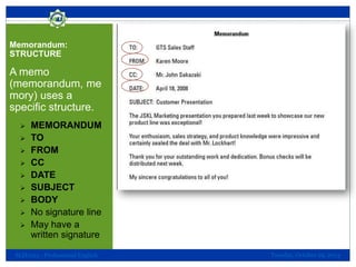 Memorandum:
STRUCTURE

A memo
(memorandum, me
mory) uses a
specific structure.










MEMORANDUM
TO
FROM
CC
DATE
SUBJECT
BODY
No signature line
May have a
written signature

SLH1013 - Professional English

Tuesday, October 29, 2013

 