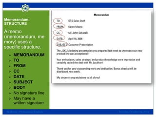 Memorandum:
STRUCTURE

A memo
(memorandum, me
mory) uses a
specific structure.










MEMORANDUM
TO
FROM
CC
DATE
SUBJECT
BODY
No signature line
May have a
written signature

SLH1013 - Professional English

Tuesday, October 29, 2013

 