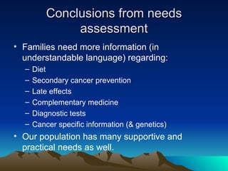 Conclusions from needs assessment Families need more information (in understandable language) regarding: Diet Secondary cancer prevention Late effects Complementary medicine Diagnostic tests Cancer specific information (& genetics) Our population has many supportive and practical needs as well. 