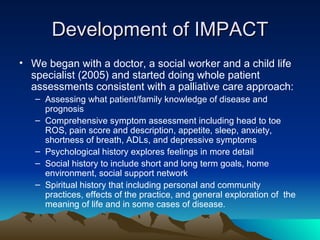 Development of IMPACT We began with a doctor, a social worker and a child life specialist (2005) and started doing whole patient assessments consistent with a palliative care approach: Assessing what patient/family knowledge of disease and prognosis Comprehensive symptom assessment including head to toe ROS, pain score and description, appetite, sleep, anxiety, shortness of breath, ADLs, and depressive symptoms Psychological history explores feelings in more detail Social history to include short and long term goals, home environment, social support network Spiritual history that including personal and community practices, effects of the practice, and general exploration of  the meaning of life and in some cases of disease. 