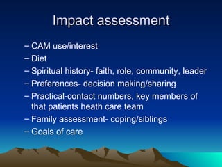 Impact assessment CAM use/interest Diet Spiritual history- faith, role, community, leader Preferences- decision making/sharing Practical-contact numbers, key members of that patients heath care team Family assessment- coping/siblings Goals of care 