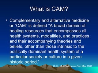 What is CAM? Complementary and alternative medicine or “CAM” is defined “A broad domain of healing resources that encompasses all health systems, modalities, and practices and their accompanying theories and beliefs, other than those intrinsic to the politically dominant health system of a particular society or culture in a given historic period.” Roth, M J Ped Heme Onc Mar 2009 