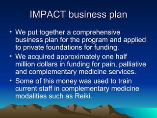 IMPACT business plan We put together a comprehensive business plan for the program and applied to private foundations for funding. We acquired approximately one half million dollars in funding for pain, palliative and complementary medicine services. Some of this money was used to train current staff in complementary medicine modalities such as Reiki. 