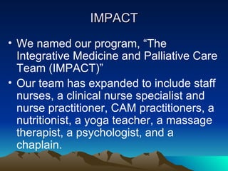 IMPACT We named our program, “The Integrative Medicine and Palliative Care Team (IMPACT)” Our team has expanded to include staff nurses, a clinical nurse specialist and nurse practitioner, CAM practitioners, a nutritionist, a yoga teacher, a massage therapist, a psychologist, and a chaplain. 