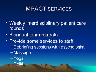 Weekly interdisciplinary patient care rounds Biannual team retreats Provide some services to staff Debriefing sessions with psychologist Massage Yoga Reiki IMPACT  SERVICES 